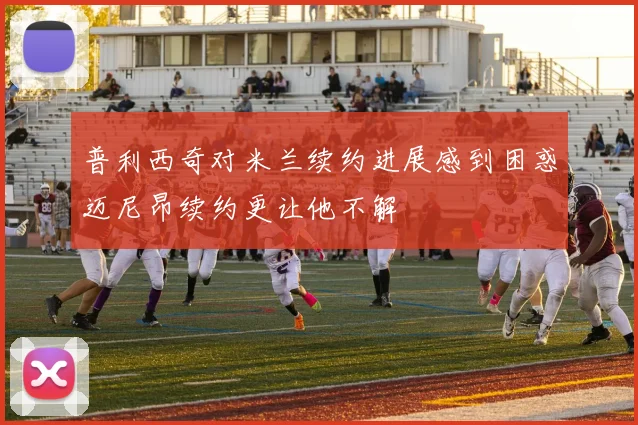 普利西奇对米兰续约进展感到困惑迈尼昂续约更让他不解