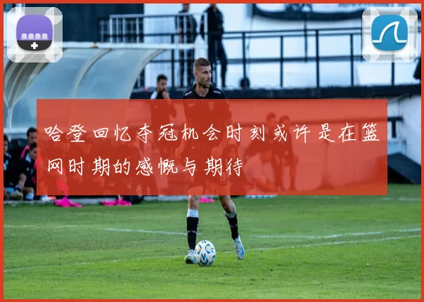 哈登回忆夺冠机会时刻或许是在篮网时期的感慨与期待