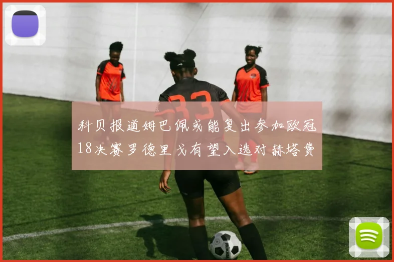 科贝报道姆巴佩或能复出参加欧冠18决赛罗德里戈有望入选对赫塔费大名单
