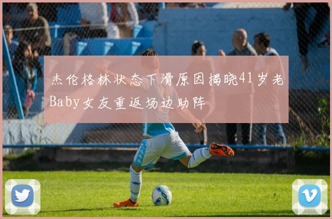 杰伦格林状态下滑原因揭晓41岁老Baby女友重返场边助阵