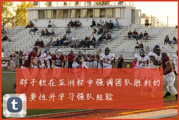 邵子钦在亚洲杯中强调团队胜利的重要性并学习强队经验