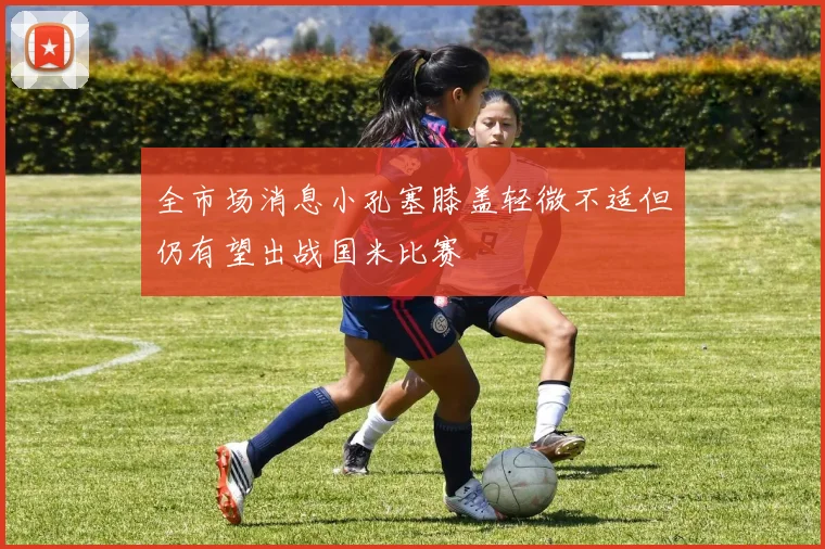 全市场消息小孔塞膝盖轻微不适但仍有望出战国米比赛