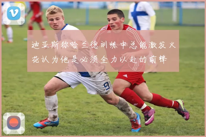 迪亚斯称哈兰德训练中总能激发火花认为他是必须全力以赴的前锋