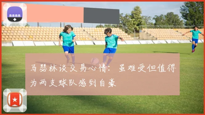 马瑟林谈交易心情：虽难受但值得为两支球队感到自豪