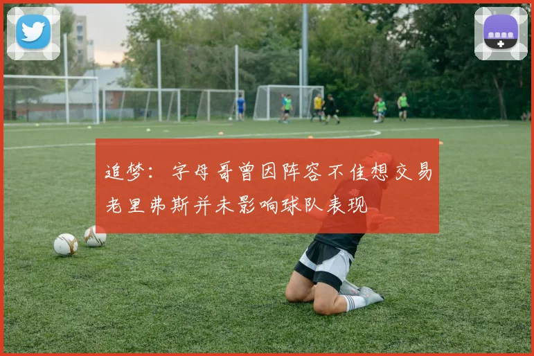 追梦：字母哥曾因阵容不佳想交易老里弗斯并未影响球队表现